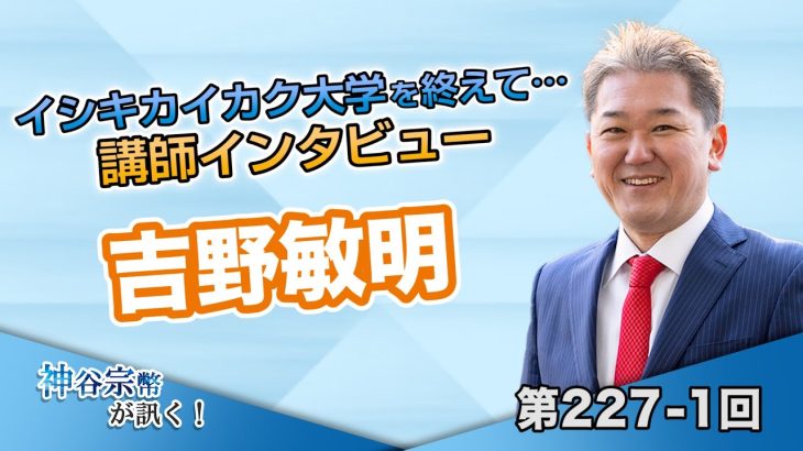 イシキカイカク大学を終えて… 講師インタビュー 吉野敏明【CGS 神谷宗幣 吉野敏明 第227-1回】